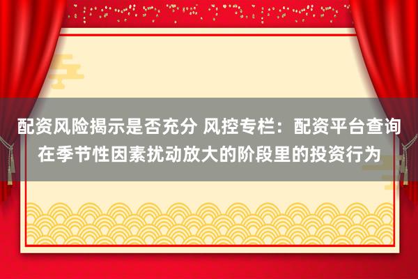 配资风险揭示是否充分 风控专栏：配资平台查询在季节性因素扰动放大的阶段里的投资行为