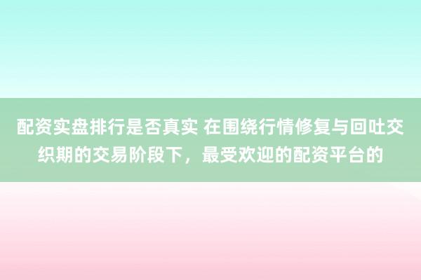 配资实盘排行是否真实 在围绕行情修复与回吐交织期的交易阶段下，最受欢迎的配资平台的