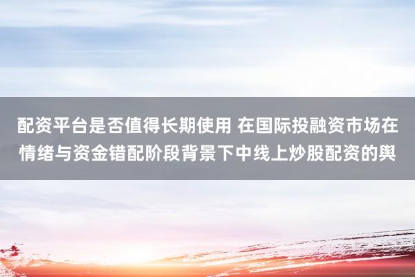 配资平台是否值得长期使用 在国际投融资市场在情绪与资金错配阶段背景下中线上炒股配资的舆