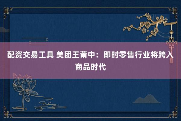 配资交易工具 美团王莆中：即时零售行业将跨入商品时代