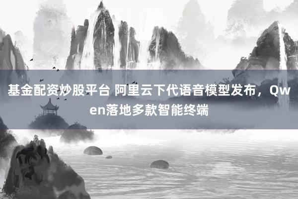 基金配资炒股平台 阿里云下代语音模型发布，Qwen落地多款智能终端