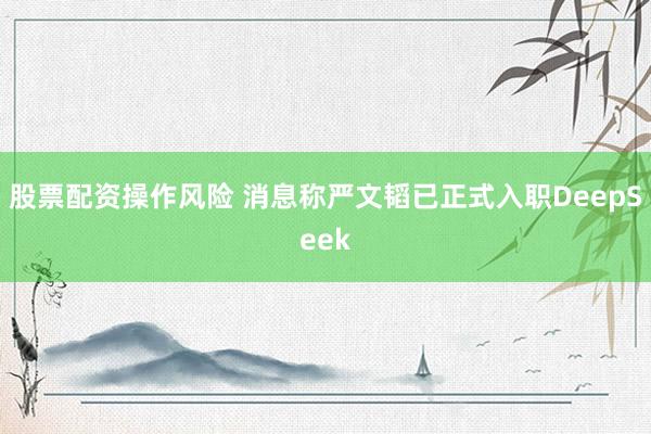 股票配资操作风险 消息称严文韬已正式入职DeepSeek