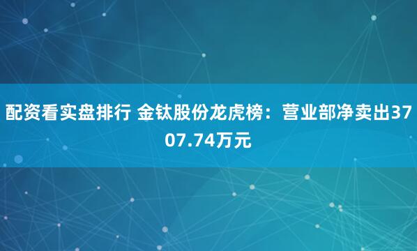 配资看实盘排行 金钛股份龙虎榜：营业部净卖出3707.74万元