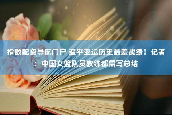 指数配资导航门户 追平亚运历史最差战绩！记者：中国女篮队员教练都需写总结