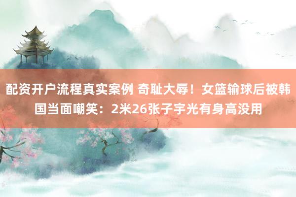 配资开户流程真实案例 奇耻大辱！女篮输球后被韩国当面嘲笑：2米26张子宇光有身高没用