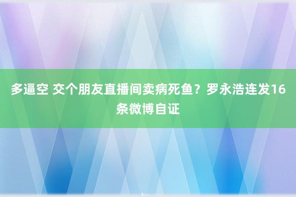 多逼空 交个朋友直播间卖病死鱼？罗永浩连发16条微博自证