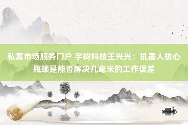 私募市场服务门户 宇树科技王兴兴：机器人核心瓶颈是能否解决几毫米的工作误差