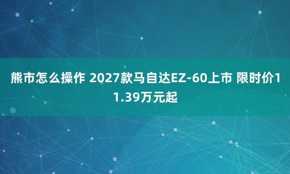 熊市怎么操作 2027款马自达EZ-60上市 限时价11.39万元起