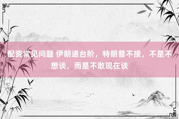 配资常见问题 伊朗递台阶，特朗普不接，不是不想谈，而是不敢现在谈