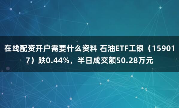 在线配资开户需要什么资料 石油ETF工银（159017）跌0.44%，半日成交额50.28万元