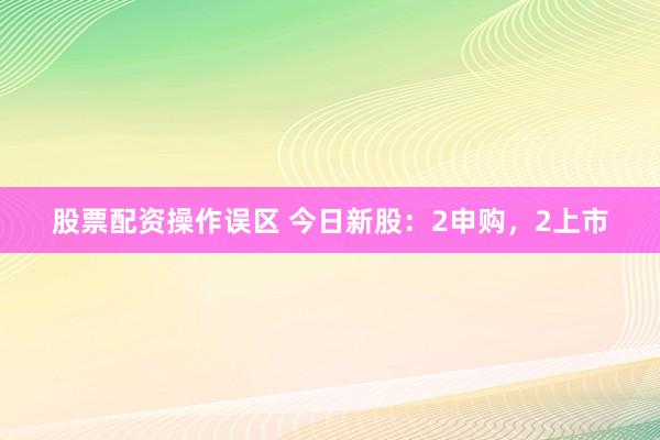 股票配资操作误区 今日新股：2申购，2上市