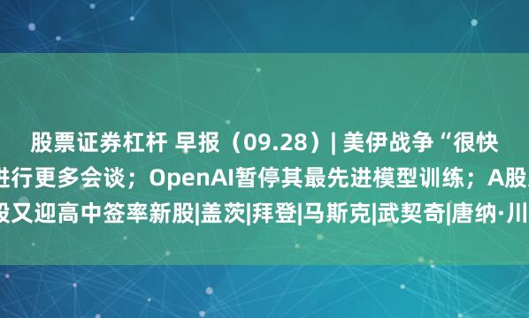 股票证券杠杆 早报（09.28）| 美伊战争“很快”结束？特朗普称本周将进行更多会谈；OpenAI暂停其最先进模型训练；A股又迎高中签率新股|盖茨|拜登|马斯克|武契奇|唐纳·川普|openai|唐纳德·特朗普