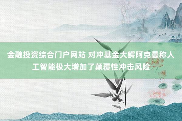 金融投资综合门户网站 对冲基金大鳄阿克曼称人工智能极大增加了颠覆性冲击风险