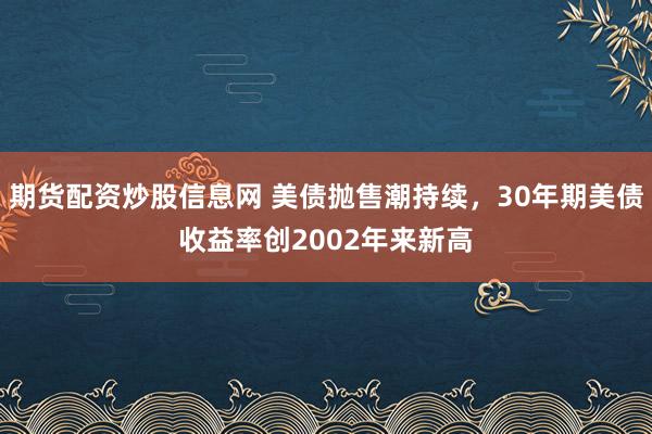 期货配资炒股信息网 美债抛售潮持续，30年期美债收益率创2002年来新高