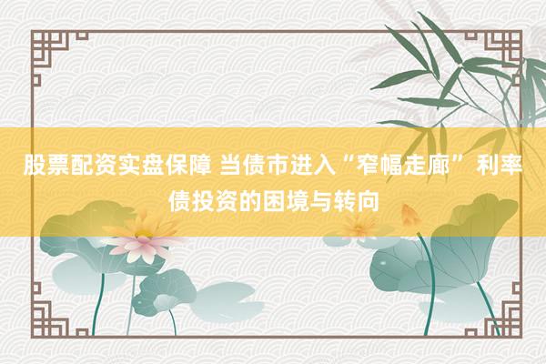 股票配资实盘保障 当债市进入“窄幅走廊” 利率债投资的困境与转向