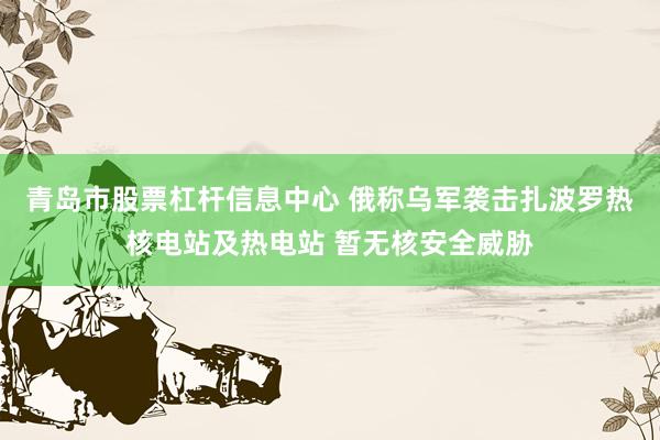 青岛市股票杠杆信息中心 俄称乌军袭击扎波罗热核电站及热电站 暂无核安全威胁
