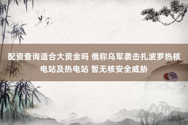 配资查询适合大资金吗 俄称乌军袭击扎波罗热核电站及热电站 暂无核安全威胁