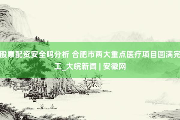 股票配资安全吗分析 合肥市两大重点医疗项目圆满完工_大皖新闻 | 安徽网
