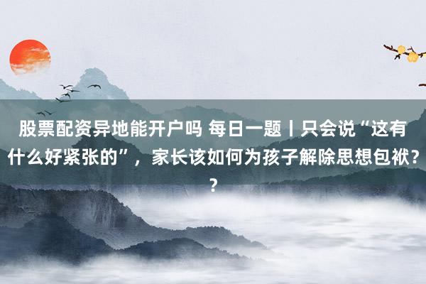 股票配资异地能开户吗 每日一题丨只会说“这有什么好紧张的”，家长该如何为孩子解除思想包袱？
