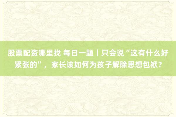 股票配资哪里找 每日一题丨只会说“这有什么好紧张的”，家长该如何为孩子解除思想包袱？