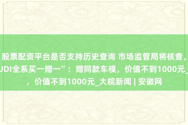 股票配资平台是否支持历史查询 市场监管局将核查，上汽奥迪回应“AUDI全系买一赠一”：赠同款车模，价值不到1000元_大皖新闻 | 安徽网