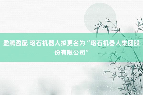 盈腾盈配 珞石机器人拟更名为“珞石机器人集团股份有限公司”