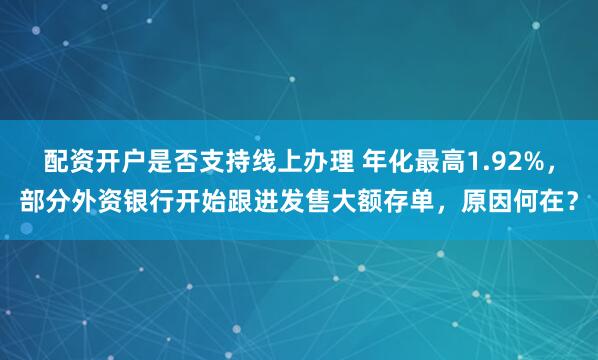 配资开户是否支持线上办理 年化最高1.92%，部分外资银行开始跟进发售大额存单，原因何在？