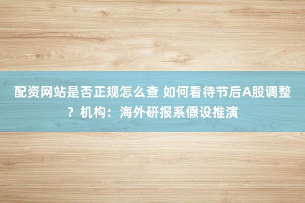 配资网站是否正规怎么查 如何看待节后A股调整？机构：海外研报系假设推演