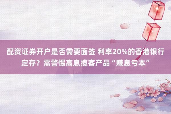 配资证券开户是否需要面签 利率20%的香港银行定存？需警惕高息揽客产品“赚息亏本”
