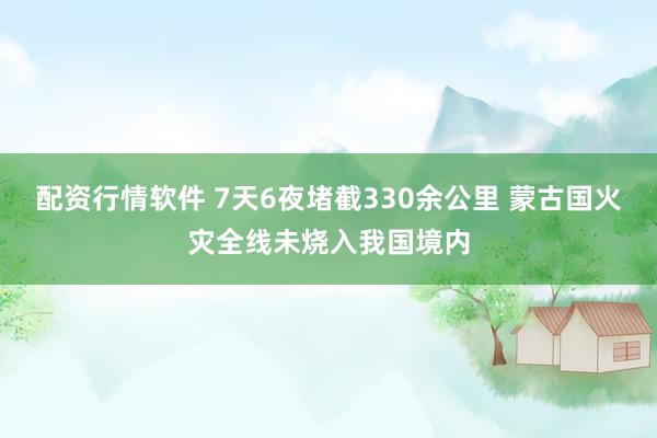 配资行情软件 7天6夜堵截330余公里 蒙古国火灾全线未烧入我国境内