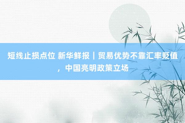 短线止损点位 新华鲜报｜贸易优势不靠汇率贬值，中国亮明政策立场