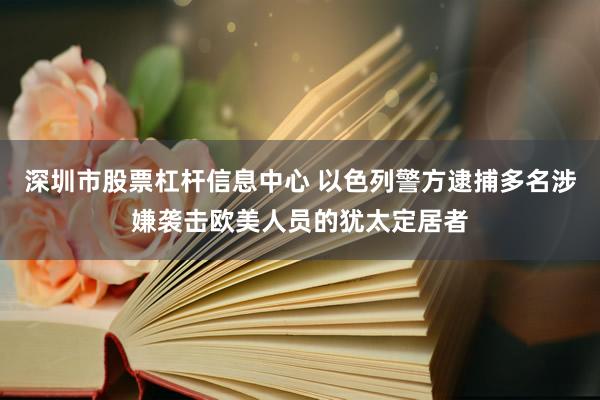 深圳市股票杠杆信息中心 以色列警方逮捕多名涉嫌袭击欧美人员的犹太定居者