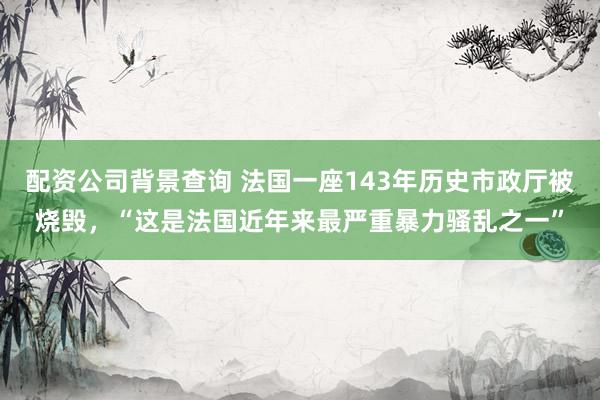 配资公司背景查询 法国一座143年历史市政厅被烧毁，“这是法国近年来最严重暴力骚乱之一”