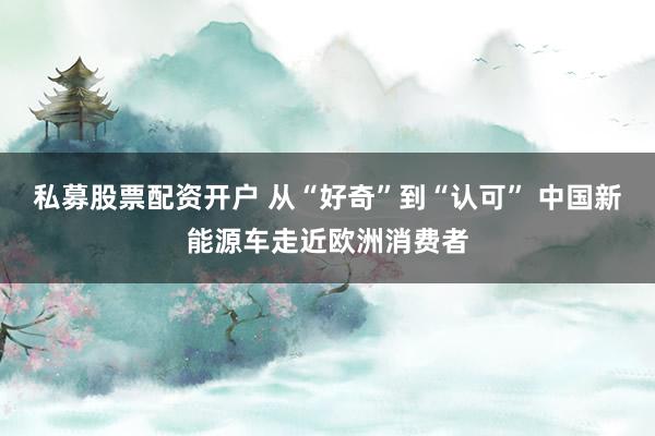 私募股票配资开户 从“好奇”到“认可” 中国新能源车走近欧洲消费者