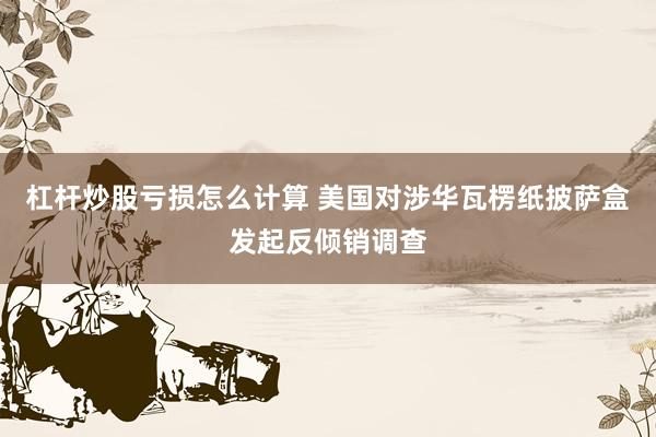 杠杆炒股亏损怎么计算 美国对涉华瓦楞纸披萨盒发起反倾销调查