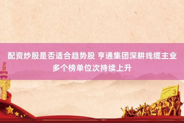 配资炒股是否适合趋势股 亨通集团深耕线缆主业多个榜单位次持续上升