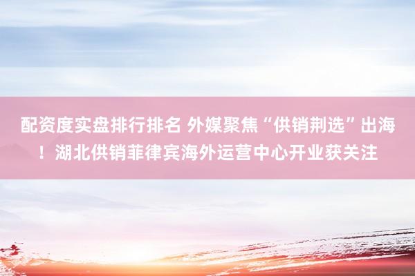 配资度实盘排行排名 外媒聚焦“供销荆选”出海！湖北供销菲律宾海外运营中心开业获关注