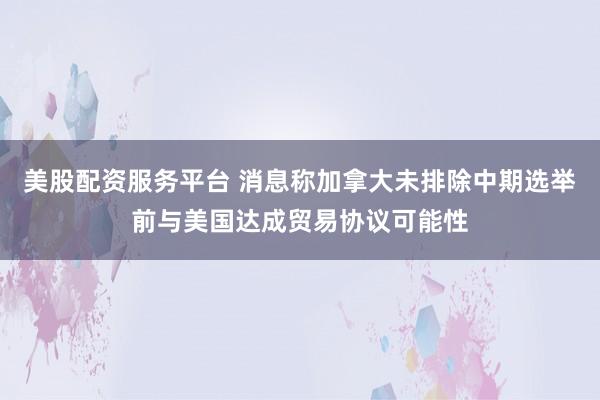美股配资服务平台 消息称加拿大未排除中期选举前与美国达成贸易协议可能性