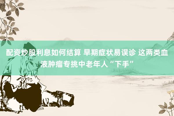 配资炒股利息如何结算 早期症状易误诊 这两类血液肿瘤专挑中老年人“下手”
