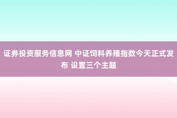 证券投资服务信息网 中证饲料养殖指数今天正式发布 设置三个主题