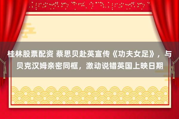 桂林股票配资 蔡思贝赴英宣传《功夫女足》，与贝克汉姆亲密同框，激动说错英国上映日期